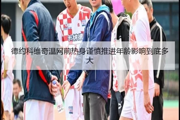 德约科维奇温网前热身谨慎推进年龄影响到底多大